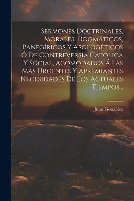 Sermones Doctrinales, Morales, Dogmáticos, Panegíricos Y Apologéticos Ó De Contreversia Católica Y Social, Acomodados Á Las Mas Urgentes Y Apremiantes Necesidades De Los Actuales Tiempos... - Juan González - cover