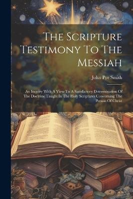 The Scripture Testimony To The Messiah: An Inquiry With A View To A Satisfactory Determination Of The Doctrine Taught In The Holy Scriptures Concerning The Person Of Christ - John Pye Smith - cover