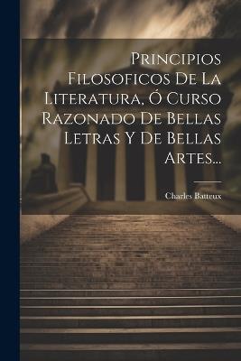 Principios Filosoficos De La Literatura, Ó Curso Razonado De Bellas Letras Y De Bellas Artes... - Charles Batteux - cover
