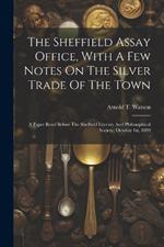 The Sheffield Assay Office, With A Few Notes On The Silver Trade Of The Town: A Paper Read Before The Sheffield Literary And Philosophical Society, October 1st, 1889