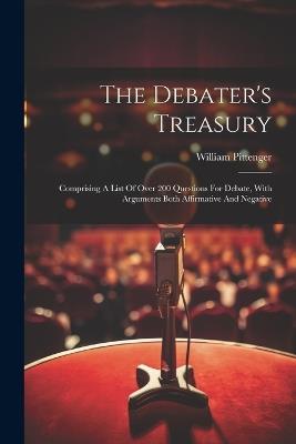 The Debater's Treasury: Comprising A List Of Over 200 Questions For Debate, With Arguments Both Affirmative And Negative - William Pittenger - cover