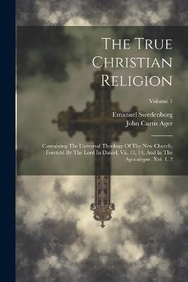 The True Christian Religion: Containing The Universal Theology Of The New Church, Foretold By The Lord In Daniel, Vii. 13, 14, And In The Apocalypse, Xxi. 1, 2; Volume 1 - Emanuel Swedenborg - cover