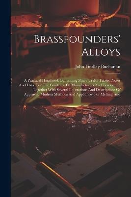Brassfounders' Alloys: A Practical Handbook Containing Many Useful Tables, Notes And Data, For The Guidance Of Manufacturers And Tradesmen Together With Several Illustrations And Descriptions Of Approved Modern Methods And Appliances For Melting And - John Findlay Buchanan - cover