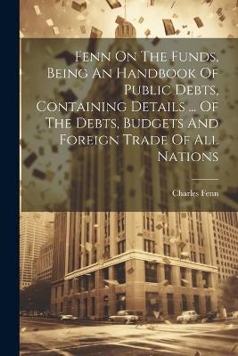 Fenn On The Funds, Being An Handbook Of Public Debts, Containing Details ... Of The Debts, Budgets And Foreign Trade Of All Nations - Charles Fenn - cover