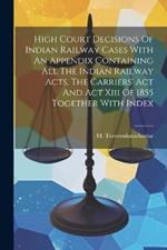 High Court Decisions Of Indian Railway Cases With An Appendix Containing All The Indian Railway Acts, The Carriers' Act And Act Xiii Of 1855 Together With Index