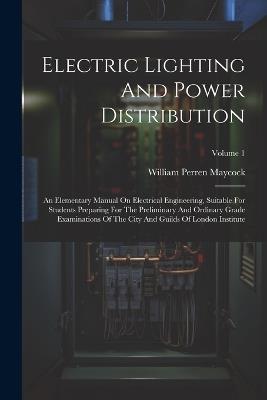 Electric Lighting And Power Distribution: An Elementary Manual On Electrical Engineering, Suitable For Students Preparing For The Preliminary And Ordinary Grade Examinations Of The City And Guilds Of London Institute; Volume 1 - William Perren Maycock - cover