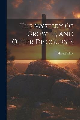 The Mystery Of Growth, And Other Discourses - Edward White - cover