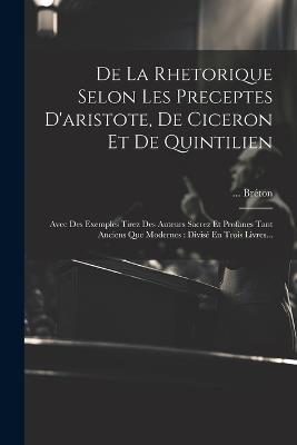 De La Rhetorique Selon Les Preceptes D'aristote, De Ciceron Et De Quintilien: Avec Des Exemples Tirez Des Auteurs Sacrez Et Profanes Tant Anciens Que Modernes: Divisé En Trois Livres... - Bréton - cover