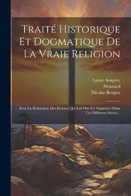 Traité Historique Et Dogmatique De La Vraie Religion: Avec La Réfutation Des Erreurs Qui Lui Ont Été Opposées Dans Les Différens Siècles... - Nicolas Bergier,Moutard,Lycée Ampère - cover