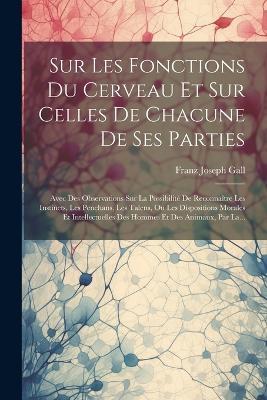 Sur Les Fonctions Du Cerveau Et Sur Celles De Chacune De Ses Parties: Avec Des Observations Sur La Possibilité De Reconnaître Les Instincts, Les Penchans, Les Talens, Ou Les Dispositions Morales Et Intellectuelles Des Hommes Et Des Animaux, Par La... - Franz Joseph Gall - cover