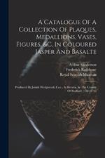 A Catalogue Of A Collection Of Plaques, Medallions, Vases, Figures, &c, In Coloured Jasper And Basalte: Produced By Josiah Wedgwood, F.s.r., At Etruria, In The County Of Stafford: 1760-1795