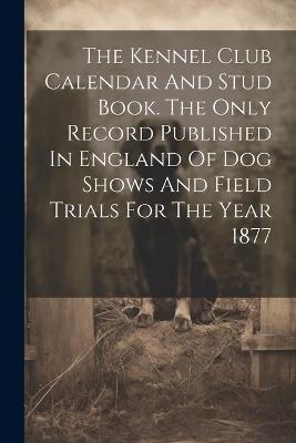 The Kennel Club Calendar And Stud Book. The Only Record Published In England Of Dog Shows And Field Trials For The Year 1877 - Anonymous - cover