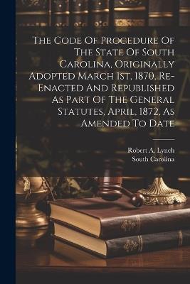 The Code Of Procedure Of The State Of South Carolina, Originally Adopted March 1st, 1870, Re-enacted And Republished As Part Of The General Statutes, April, 1872, As Amended To Date - South Carolina - cover