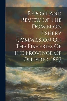 Report And Review Of The Dominion Fishery Commission On The Fisheries Of The Province Of Ontario, 1893 - Anonymous - cover