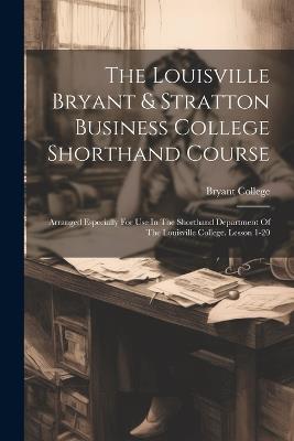 The Louisville Bryant & Stratton Business College Shorthand Course: Arranged Especially For Use In The Shorthand Department Of The Louisville College. Lesson 1-20 - Bryant College - cover