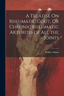 A Treatise On Rheumatic Gout, Or Chronic Rheumatic Arthritis of All the Joints - Robert Adams - cover