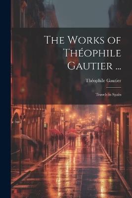 The Works of Théophile Gautier ...: Travels in Spain - Théophile Gautier - cover