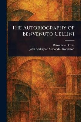 The Autobiography of Benvenuto Cellini - Benvenuto Cellini,John Addington Symonds - cover