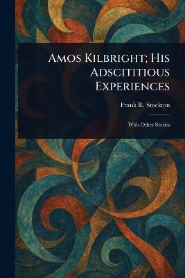 Amos Kilbright; His Adscititious Experiences - Frank R Stockton - cover