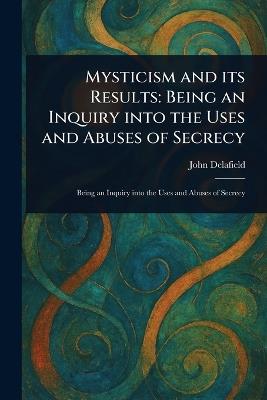 Mysticism and Its Results: Being an Inquiry Into the Uses and Abuses of Secrecy - John Delafield - cover