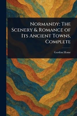 Normandy: The Scenery & Romance of Its Ancient Towns, Complete - Gordon Home - cover