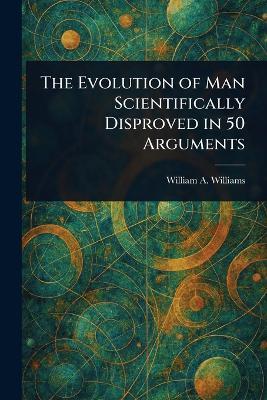 The Evolution of Man Scientifically Disproved in 50 Arguments - William a (William Asbury) Williams - cover