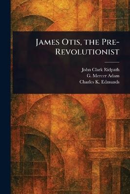 James Otis, the Pre-Revolutionist - John Clark Ridpath,G Mercer (Graeme Mercer) Adam,Charles K (Charles Keyser) Edmunds - cover
