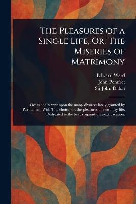 The Pleasures of a Single Life, Or, The Miseries of Matrimony - Edward Ward,John Pomfret,John Dillon - cover