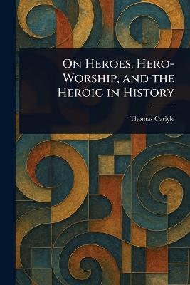 On Heroes, Hero-Worship, and the Heroic in History - Thomas Carlyle - cover