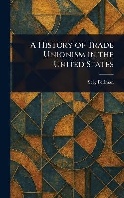 A History of Trade Unionism in the United States - Selig Perlman - cover