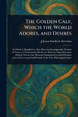 The Golden Calf, Which the World Adores, and Desires - Johann Friedrich Helvetius - cover