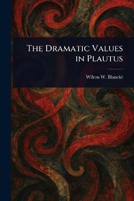 The Dramatic Values in Plautus - Wilton W (Wilton Wallace) Blancké - cover