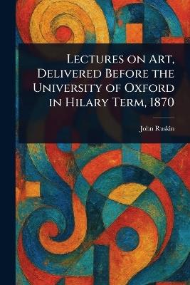 Lectures on Art, Delivered Before the University of Oxford in Hilary Term, 1870 - John Ruskin - cover