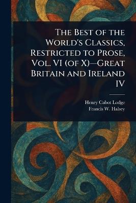 The Best of the World's Classics, Restricted to Prose, Vol. VI (of X)-Great Britain and Ireland IV - Henry Cabot Lodge,Francis W (Francis Whiting) Halsey - cover