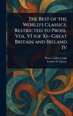 The Best of the World's Classics, Restricted to Prose, Vol. VI (of X)-Great Britain and Ireland IV - Henry Cabot Lodge,Francis W (Francis Whiting) Halsey - cover