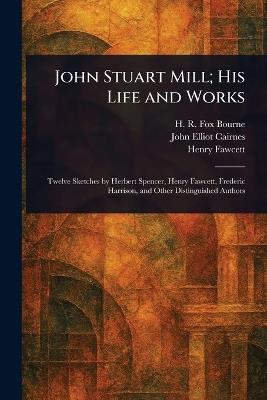 John Stuart Mill; His Life and Works - H R Fox (Henry Richard Fox) Bourne,John Elliot Cairnes,Henry Fawcett - cover