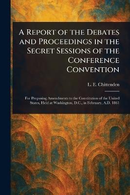A Report of the Debates and Proceedings in the Secret Sessions of the Conference Convention - L E (Lucius Eugene) Chittenden - cover
