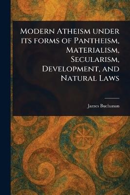 Modern Atheism Under Its Forms of Pantheism, Materialism, Secularism, Development, and Natural Laws - James Buchanan - cover