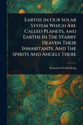 Earths In Our Solar System Which Are Called Planets, and Earths In The Starry Heaven Their Inhabitants, And The Spirits And Angels There - Emanuel Swedenborg - cover