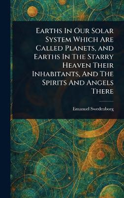 Earths In Our Solar System Which Are Called Planets, and Earths In The Starry Heaven Their Inhabitants, And The Spirits And Angels There - Emanuel Swedenborg - cover