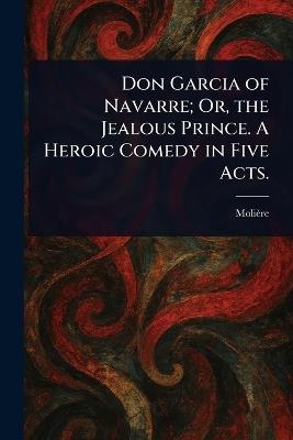 Don Garcia of Navarre; Or, the Jealous Prince. A Heroic Comedy in Five Acts. - Molière - cover