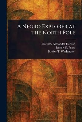 A Negro Explorer at the North Pole - Matthew Alexander Henson,Robert E (Robert Edwin) Peary,Booker T Washington - cover