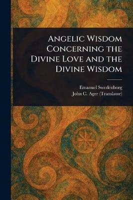 Angelic Wisdom Concerning the Divine Love and the Divine Wisdom - Emanuel Swedenborg,John C (John Curtis) Ager - cover