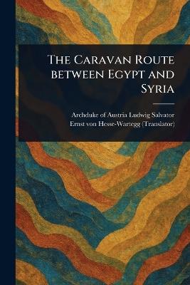 The Caravan Route Between Egypt and Syria - Archduke Of Austria Ludwig Salvator,Ernst Von Hesse-Wartegg - cover