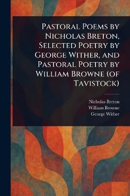 Pastoral Poems by Nicholas Breton, Selected Poetry by George Wither, and Pastoral Poetry by William Browne (of Tavistock) - Nicholas Breton,William Browne,George Wither - cover