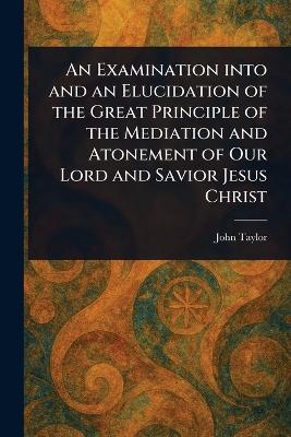 An Examination Into and an Elucidation of the Great Principle of the Mediation and Atonement of Our Lord and Savior Jesus Christ - John Taylor - cover