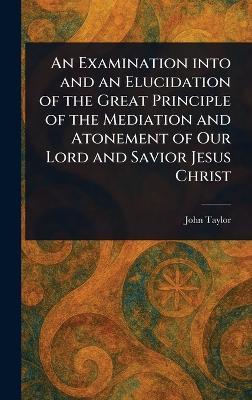 An Examination Into and an Elucidation of the Great Principle of the Mediation and Atonement of Our Lord and Savior Jesus Christ - John Taylor - cover