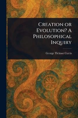 Creation or Evolution? A Philosophical Inquiry - George Ticknor Curtis - cover