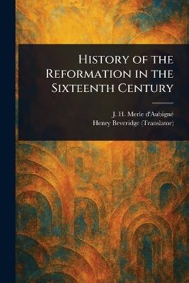 History of the Reformation in the Sixteenth Century - J H (Jean Henri) Merle d'Aubigné,Henry Beveridge - cover
