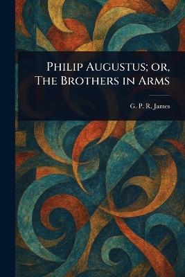 Philip Augustus; or, The Brothers in Arms - G P R (George Payne Rainsfo James - cover